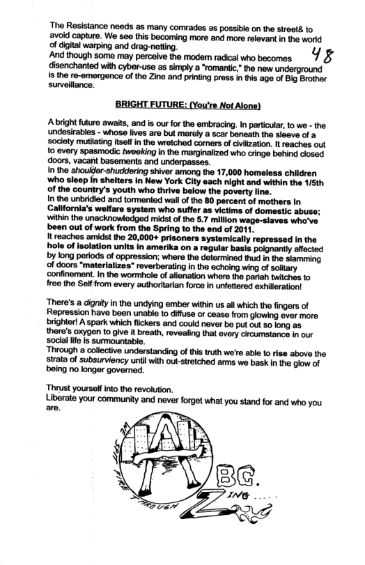 The Resistance needs as many comrades as possible on the streetd o avoid capture. We seo this becoming more and more relevant in the world of digital warping and drag-netting. y And though some may perceive the modemn radical who becomes 5 disenchanted with cyber-use as simply a *romantic, the new underground s the re-emergence of the Zine and printing pross in this age of Big Brother surveillance. BRIGHT FUTURE: (You’re Not Alone) Abright future awaits, and is our for the embracing. In particular, to we - the undesirables - Whoss lives ara bul maraly a scar bonoath the sloovo of a soclety mutating el in the wrelched comers of ciiizaton. I reachos out 10 every spasmodic wooking in the marginaiczed who cringe behing ciosed doors, vacant basements and underpasses In the shouler-shuddering shiver among the 17,000 homeless children who sleep in shelters in New York City each night and within the 1/5th of the Gountry’s youth who thrive below the povarty ine. In the unbrided and tormeniod wallof the 80 percant of mothers in Californa’s welfare system who suffer a5 victims of domestic abuse; withn the unacknowledged midstof the 5.7 millon wage-siaves who’ve been out of work from the Spring to the end of 2011. It reaches amidst the 20,000+ prisoners systemically repressed in the hole o isolation units in amerika on a regular basis paignanty affecied WWWHM‘Mflhmmmflhhw of doors “materializes” reverberatng in the echoing wing of satary confinement. I the wormihole of aienation where the parian tichas to roo the Self rom every authortarian forca in ufetirsd exhloration! There’s a digniy in the undying ember within us all which the fingers of Repression have been unable 1o diffuse or cease from glowing ever more brighter! A spark which fickers and could never be put out 50 long as there’s oxygen o give it breath, revealing that every circumstance in our Socia lfe s sumountable. ‘Thrust yourself into the revolution.